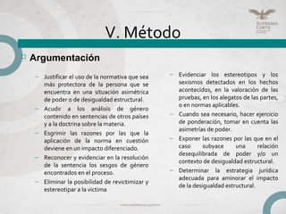 V. Método
– Evidenciar los estereotipos y los
sexismos detectados en los hechos
acontecidos, en la valoración de las
pruebas, en los alegatos de las partes,
o en normas aplicables.
– Cuando sea necesario, hacer ejercicio
de ponderación, tomar en cuenta las
asimetrías de poder.
– Exponer las razones por las que en el
caso subyace una relación
desequilibrada de poder y/o un
contexto de desigualdad estructural.
– Determinar la estrategia jurídica
adecuada para aminorar el impacto
de la desigualdad estructural.
 Argumentación
– Justificar el uso de la normativa que sea
más protectora de la persona que se
encuentra en una situación asimétrica
de poder o de desigualdad estructural.
– Acudir a los análisis de género
contenido en sentencias de otros países
y a la doctrina sobre la materia.
– Esgrimir las razones por las que la
aplicación de la norma en cuestión
deviene en un impacto diferenciado.
– Reconocer y evidenciar en la resolución
de la sentencia los sesgos de género
encontrados en el proceso.
– Eliminar la posibilidad de revictimizar y
estereotipar a la victima
 