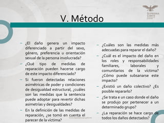 V. Método
– ¿Cuáles son las medidas más
adecuadas para reparar el daño?
– ¿Cuál es el impacto del daño en
los roles y responsabilidades
familiares, laborales y
comunitarios de la víctima?
¿Cómo puede subsanarse este
impacto?
– ¿Existió un daño colectivo? ¿Es
posible repararlo?
– ¿Se trata e un caso donde el daño
se produjo por pertenecer a un
determinado grupo?
– ¿La reparación se hace cargo de
todos los daños detectados?
– ¿El daño genera un impacto
diferenciado a partir del sexo,
género, preferencia u orientación
sexual de la persona involucrada?
– ¿Qué tipo de medidas de
reparación pueden hacerse cargo
de este impacto diferenciado?
– Si fueron detectadas relaciones
asimétricas de poder y condiciones
de desigualdad estructural, ¿cuáles
son las medidas que la sentencia
puede adoptar para revertir dichas
asimetrías y desigualdades?
– En la definición de las medidas de
reparación, ¿se tomó en cuenta el
parecer de la víctima?
 