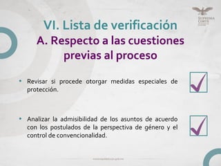 • Revisar si procede otorgar medidas especiales de
protección.
• Analizar la admisibilidad de los asuntos de acuerdo
con los postulados de la perspectiva de género y el
control de convencionalidad.
VI. Lista de verificación
A. Respecto a las cuestiones
previas al proceso
 