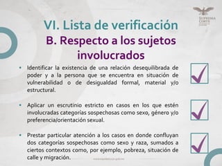 • Identificar la existencia de una relación desequilibrada de
poder y a la persona que se encuentra en situación de
vulnerabilidad o de desigualdad formal, material y/o
estructural.
• Aplicar un escrutinio estricto en casos en los que estén
involucradas categorías sospechosas como sexo, género y/o
preferencia/orientación sexual.
• Prestar particular atención a los casos en donde confluyan
dos categorías sospechosas como sexo y raza, sumados a
ciertos contextos como, por ejemplo, pobreza, situación de
calle y migración.
VI. Lista de verificación
B. Respecto a los sujetos
involucrados
 