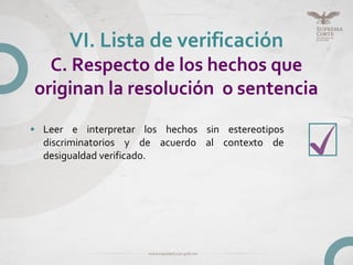 • Leer e interpretar los hechos sin estereotipos
discriminatorios y de acuerdo al contexto de
desigualdad verificado.
VI. Lista de verificación
C. Respecto de los hechos que
originan la resolución o sentencia
 