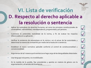• Aplicar los estándares de derechos humanos, así como los principios constitucionales de
universalidad, indivisibilidad, interdependencia, progresividad y pro persona.
• Cuestionar la pretendida neutralidad de la norma, a fin de evaluar los impactos
diferenciados en su aplicación.
• Verificar la existencia de estereotipos en la norma y en el actuar de las autoridades y
determinar la manera de combatirlos por medio de la resolución o sentencia.
• Establecer el marco normativo aplicable conforme al control de constitucionalidad y
convencionalidad.
• Argumentar de tal manera que la sentencia se haga cargo de las desigualdades detectadas.
• Usar lenguaje incluyente y no invisibilizador.
• En la medida de lo posible, fijar precedentes y aportes en materia de género con la
argumentación y el sentido de la sentencia.
VI. Lista de verificación
D. Respecto al derecho aplicable a
la resolución o sentencia
 