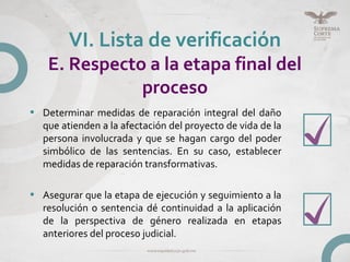 • Determinar medidas de reparación integral del daño
que atienden a la afectación del proyecto de vida de la
persona involucrada y que se hagan cargo del poder
simbólico de las sentencias. En su caso, establecer
medidas de reparación transformativas.
• Asegurar que la etapa de ejecución y seguimiento a la
resolución o sentencia dé continuidad a la aplicación
de la perspectiva de género realizada en etapas
anteriores del proceso judicial.
VI. Lista de verificación
E. Respecto a la etapa final del
proceso
 