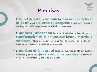 Premisas
– El fin del Derecho es combatir las relaciones asimétricas
de poder y los esquemas de desigualdad que determinan el
diseño y ejecución del proyecto de vida de las personas.
– El quehacer jurisdiccional tiene un invaluable potencial para la
transformación de la desigualdad formal, material y
estructural. Quienes juzgan son agentes de cambio en el diseño y
ejecución del proyecto de vida de las personas.
– El mandato de la igualdad requiere eventualmente de quienes
imparten justicia un ejercicio de deconstrucción de la forma en
que se ha interpretado y aplicado el Derecho.
 