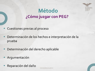 Método
¿Cómo juzgar con PEG?
• Cuestiones previas al proceso
• Determinación de los hechos e interpretación de la
prueba
• Determinación del derecho aplicable
• Argumentación
• Reparación del daño
 
