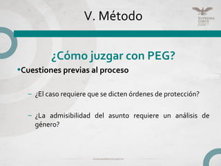 V. Método
¿Cómo juzgar con PEG?
•Cuestiones previas al proceso
– ¿El caso requiere que se dicten órdenes de protección?
– ¿La admisibilidad del asunto requiere un análisis de
género?
 