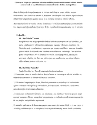 13
Factores de riesgo que generan el inicio del mobbing tanto el hostigamiento laboral como el
acoso sexual en la población económicamente activa de lima metropolitana
-Fase de búsqueda de ayuda externa: la víctima suele buscar ayuda médica, que en
ocasiones no sabe identificar o tratar el problema. En cualquier caso para un especialista es
difícil tratar un problema que no reside en el paciente sino en su entorno laboral.
-Fase de exclusión: la víctima solicita un traslado o se marcha de la empresa, normalmente
tras algunos períodos de baja. En el peor de los casos la víctima puede optar por el suicidio.
11. Perfiles
11.1 Perfil de la Victima
Las personas con mayor probabilidad de sufrir estos ataques son los “distintos”, se
darse a trabajadores inteligentes, preparadas, capaces, valorados, creativos, etc.
También se da en trabajadores ingenuos, que no saben qué hacer ante una situación
pero la hacen de buena fe, con esto buscan manipularlo a su antojo. Otro perfil es
por si son jóvenes o por su orientación sexual, ideología política, de que país
proviene, religión, etc. Los que sufren más son aquellos que son minusválidos,
diferencia de género, enfermos, etc.
11.2 Perfil del Acosador
Según Rocañin, hay 3 modelos principales de acosadores:
1) Paranoides: como su nombre indica, desconfían de su entorno y no toleran la crítica. A
menudo ellos mismos se sienten víctimas de los demás.
2) Psicópatas: los psicópatas tienen dificultad para mostrar empatía por el sufrimiento
ajeno. Suelen ser inteligentes y calculadores, manipuladores y mentirosos. No sienten
remordimientos ni aprenden del castigo.
3) Narcisistas: suelen sobrevalorarse a sí mismos y a sus méritos, y hacer lo opuesto en el
caso de los demás. Tienen una actitud arrogante que en realidad esconde una compensación
de sus propias inseguridades reprimidas.
El acosador suele darse de forma ascendente, esto quiere decir que el jefe es el que ejerce el
Mobbing, debido a que se ve incapaz de hacer algunas labores y busca al más vulnerable
 