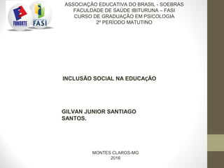 GILVAN JUNIOR SANTIAGO
SANTOS.
ASSOCIAÇÃO EDUCATIVA DO BRASIL - SOEBRAS
FACULDADE DE SAÚDE IBITURUNA – FASI
CURSO DE GRADUAÇÃO EM PSICOLOGIA
2º PERÍODO MATUTINO
INCLUSÃO SOCIAL NA EDUCAÇÃO
MONTES CLAROS-MG
2016
 
