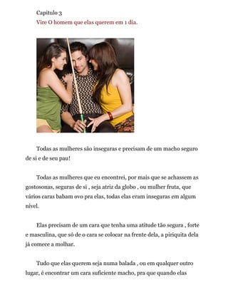 Capitulo 3
Vire O homem que elas querem em 1 dia.
Todas as mulheres são inseguras e precisam de um macho seguro
de si e de seu pau!
Todas as mulheres que eu encontrei, por mais que se achassem as
gostosonas, seguras de si , seja atriz da globo , ou mulher fruta, que
vários caras babam ovo pra elas, todas elas eram inseguras em algum
nível.
Elas precisam de um cara que tenha uma atitude tão segura , forte
e masculina, que só de o cara se colocar na frente dela, a piriquita dela
já comece a molhar.
Tudo que elas querem seja numa balada , ou em qualquer outro
lugar, é encontrar um cara suficiente macho, pra que quando elas
 