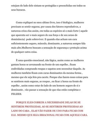 estejam do lado dele sintam-se protegidas e preenchidas em todos os
seus buracos.
Como expliquei no meu ultimo livro, isso é biológico, mulheres
precisam se sentir seguras, por causa dos fatores reprodutivos, a
natureza criou elas assim, em todas as espécies só o mais forte ( aquele
que aparenta ser o mais seguro de sua força e de seu senso de
dominância) pode sobreviver. E quando elas acham um cara
suficientemente seguro, másculo, dominante, a natureza sempre fala
mais alto.Mulheres buscam a sensação de segurança e proteção acima
de qualquer outra coisa.
È uma questão emocional, não lógica, assim como as mulheres
gastam horas se arrumando na frente de um espelho , ficam
endividadas comprando roupas e sapatos sem necessitar daquilo. As
mulheres também ficam com caras dominantes da mesma forma ,
mesmo que ele seja feio pra cacete. Porque elas fazem essas coisas para
se sentirem mais seguras, as roupas , ou ficar 2 horas na frente do
espelho , assim como estar do lado de um homem seguro de si e
dominante , vão passar a sensação de que elas estão completas e
FELIZES.
PORQUE ELES COBREM A NECESSIDADE DELAS DE SE
SENTIREM PROTEGIDAS, AO SE SENTIREM PROTEGIDAS AO
LADO DO CARA , ELAS VÂO FAZER DE UDO PARA FICAR COM
ELE. MESMO QUE SEJA IRRACIONAL FICAR COM AQUELE CARA.
 