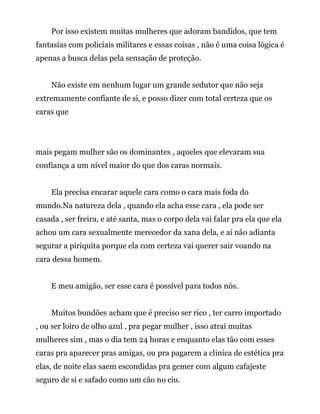 Por isso existem muitas mulheres que adoram bandidos, que tem
fantasias com policiais militares e essas coisas , não é uma coisa lógica é
apenas a busca delas pela sensação de proteção.
Não existe em nenhum lugar um grande sedutor que não seja
extremamente confiante de si, e posso dizer com total certeza que os
caras que
mais pegam mulher são os dominantes , aqueles que elevaram sua
confiança a um nível maior do que dos caras normais.
Ela precisa encarar aquele cara como o cara mais foda do
mundo.Na natureza dela , quando ela acha esse cara , ela pode ser
casada , ser freira, e até santa, mas o corpo dela vai falar pra ela que ela
achou um cara sexualmente merecedor da xana dela, e ai não adianta
segurar a piriquita porque ela com certeza vai querer sair voando na
cara dessa homem.
E meu amigão, ser esse cara é possível para todos nós.
Muitos bundões acham que é preciso ser rico , ter carro importado
, ou ser loiro de olho azul , pra pegar mulher , isso atrai muitas
mulheres sim , mas o dia tem 24 horas e enquanto elas tão com esses
caras pra aparecer pras amigas, ou pra pagarem a clinica de estética pra
elas, de noite elas saem escondidas pra gemer com algum cafajeste
seguro de si e safado como um cão no ciu.
 