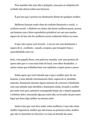 Pros maridos elas mau dão a piriquita, mas para os cafajestes de
verdade elas abrem todos seus buracos.
É por isso que é preciso ser dominante diante de qualquer mulher.
Mulheres buscam sentir alem de conforto financeiro e social , o
conforto sexual , e dinheiro ou status não fazem mulheres gozar, porem
um homem com o fator reprodutivo primitivo( ser um cara macho,
seguro de si) isso sim faz mulheres serem realmente felizes na cama.
O que vale a pena você investir , é em ser um cara dominante e
seguro de si , confiante , ousado, corajoso, que transpire força e
masculinidade.com voz
forte, com pegada firme, com palavras ousadas, com uma postura de
quem sabe que é o cara mais foda do local, com olhar desafiador , e
outras coisas que trabalharemos nos capítulos a seguir passo a passo.
Então agora que você entende que o que a mulher quer de um
homem, é uma atitude extremamente forte, segura de si, decidida,
máscula, dominante durante alguns minutos de conversa e finalizada
com uma atitude mais decidida e dominante ainda, levando a mulher
pra onde você quer, primeiro conseguindo beijar ela, e depois pegando
o telefone dela e marcando algo pra outro dia, ou levando ela pra outro
lugar pra fazer algo melhor na mesma noite.
Outra coisa que você deve saber sobre mulheres, é que não existe
mulher impossível, mulher que não transa na primeira noite, mulher
que não se masturba no chuveiro e se roça na beirada da cama.
 