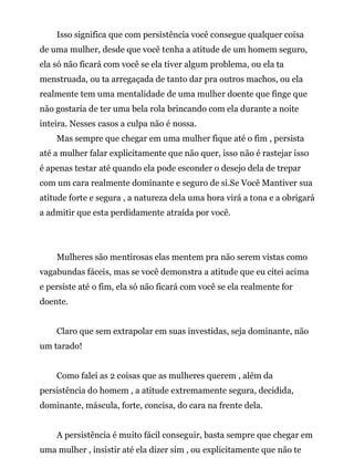 Isso significa que com persistência você consegue qualquer coisa
de uma mulher, desde que você tenha a atitude de um homem seguro,
ela só não ficará com você se ela tiver algum problema, ou ela ta
menstruada, ou ta arregaçada de tanto dar pra outros machos, ou ela
realmente tem uma mentalidade de uma mulher doente que finge que
não gostaria de ter uma bela rola brincando com ela durante a noite
inteira. Nesses casos a culpa não é nossa.
Mas sempre que chegar em uma mulher fique até o fim , persista
até a mulher falar explicitamente que não quer, isso não é rastejar isso
é apenas testar até quando ela pode esconder o desejo dela de trepar
com um cara realmente dominante e seguro de si.Se Você Mantiver sua
atitude forte e segura , a natureza dela uma hora virá a tona e a obrigará
a admitir que esta perdidamente atraída por você.
Mulheres são mentirosas elas mentem pra não serem vistas como
vagabundas fáceis, mas se você demonstra a atitude que eu citei acima
e persiste até o fim, ela só não ficará com você se ela realmente for
doente.
Claro que sem extrapolar em suas investidas, seja dominante, não
um tarado!
Como falei as 2 coisas que as mulheres querem , além da
persistência do homem , a atitude extremamente segura, decidida,
dominante, máscula, forte, concisa, do cara na frente dela.
A persistência é muito fácil conseguir, basta sempre que chegar em
uma mulher , insistir até ela dizer sim , ou explicitamente que não te
 