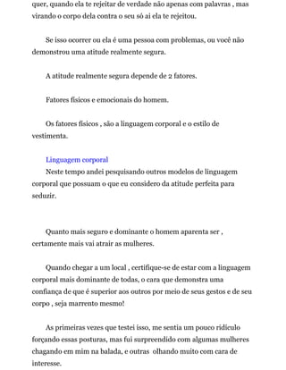 quer, quando ela te rejeitar de verdade não apenas com palavras , mas
virando o corpo dela contra o seu só ai ela te rejeitou.
Se isso ocorrer ou ela é uma pessoa com problemas, ou você não
demonstrou uma atitude realmente segura.
A atitude realmente segura depende de 2 fatores.
Fatores físicos e emocionais do homem.
Os fatores físicos , são a linguagem corporal e o estilo de
vestimenta.
Linguagem corporal
Neste tempo andei pesquisando outros modelos de linguagem
corporal que possuam o que eu considero da atitude perfeita para
seduzir.
Quanto mais seguro e dominante o homem aparenta ser ,
certamente mais vai atrair as mulheres.
Quando chegar a um local , certifique-se de estar com a linguagem
corporal mais dominante de todas, o cara que demonstra uma
confiança de que é superior aos outros por meio de seus gestos e de seu
corpo , seja marrento mesmo!
As primeiras vezes que testei isso, me sentia um pouco ridículo
forçando essas posturas, mas fui surpreendido com algumas mulheres
chagando em mim na balada, e outras olhando muito com cara de
interesse.
 