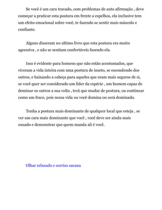Se você é um cara travado, com problemas de auto afirmação , deve
começar a praticar esta postura em frente a espelhos, ela inclusive tem
um efeito emocional sobre você, te fazendo se sentir mais másculo e
confiante.
Alguns disseram no ultimo livro que esta postura era muito
agressiva , e não se sentiam confortáveis fazendo ela.
Isso é evidente para homens que não estão acostumados, que
viveram a vida inteira com uma postura de inseto, se escondendo dos
outros, e baixando a cabeça para aqueles que eram mais seguros de si,
se você quer ser considerado um líder da espécie , um homem capaz de
dominar os outros a sua volta , terá que mudar de postura, ou continuar
como um fraco, pois nessa vida ou você domina ou será dominado.
Tenha a postura mais dominante de qualquer local que esteja , se
ver um cara mais dominante que você , você deve ser ainda mais
ousado e demonstrar que quem manda ali é você.
Olhar relaxado e sorriso sacana
 