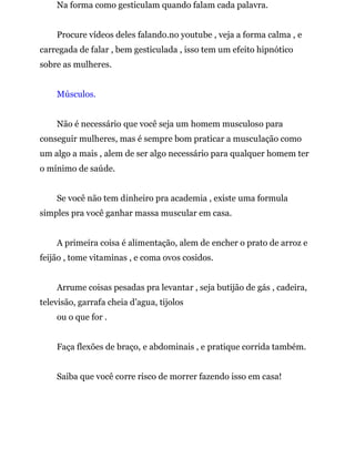 Na forma como gesticulam quando falam cada palavra.
Procure vídeos deles falando.no youtube , veja a forma calma , e
carregada de falar , bem gesticulada , isso tem um efeito hipnótico
sobre as mulheres.
Músculos.
Não é necessário que você seja um homem musculoso para
conseguir mulheres, mas é sempre bom praticar a musculação como
um algo a mais , alem de ser algo necessário para qualquer homem ter
o mínimo de saúde.
Se você não tem dinheiro pra academia , existe uma formula
simples pra você ganhar massa muscular em casa.
A primeira coisa é alimentação, alem de encher o prato de arroz e
feijão , tome vitaminas , e coma ovos cosidos.
Arrume coisas pesadas pra levantar , seja butijão de gás , cadeira,
televisão, garrafa cheia d’agua, tijolos
ou o que for .
Faça flexões de braço, e abdominais , e pratique corrida também.
Saiba que você corre risco de morrer fazendo isso em casa!
 