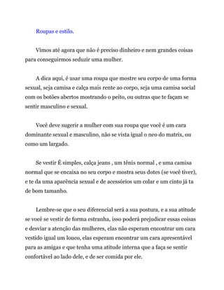 Roupas e estilo.
Vimos até agora que não é preciso dinheiro e nem grandes coisas
para conseguirmos seduzir uma mulher.
A dica aqui, é usar uma roupa que mostre seu corpo de uma forma
sexual, seja camisa e calça mais rente ao corpo, seja uma camisa social
com os botões abertos mostrando o peito, ou outras que te façam se
sentir masculino e sexual.
Você deve sugerir a mulher com sua roupa que você é um cara
dominante sexual e masculino, não se vista igual o neo do matrix, ou
como um largado.
Se vestir É simples, calça jeans , um tênis normal , e uma camisa
normal que se encaixa no seu corpo e mostra seus dotes (se você tiver),
e te da uma aparência sexual e de acessórios um colar e um cinto já ta
de bom tamanho.
Lembre-se que o seu diferencial será a sua postura, e a sua atitude
se você se vestir de forma estranha, isso poderá prejudicar essas coisas
e desviar a atenção das mulheres, elas não esperam encontrar um cara
vestido igual um louco, elas esperam encontrar um cara apresentável
para as amigas e que tenha uma atitude interna que a faça se sentir
confortável ao lado dele, e de ser comida por ele.
 