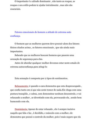 O importante é a atitude dominante , não tanto as roupas, as
roupas e seu estilo podem te ajudar inicialmente , mas não são
essenciais.
Fatores emocionais do homem a atitude de extrema auto
confiança.
O homem que as mulheres querem deve possuir alem dos fatores
físicos citados acima , os fatores emocionais , que são ainda mais
importantes.
Sabendo que as mulheres buscam homens que passem uma
sensação de segurança para elas.
Antes de abordar qualquer mulher devemos estar neste estado de
extrema autoconfiança.para atingi-lo
Esta sensação é composta por 2 tipos de sentimentos.
Relaxamento: é quando o cara demonstra que esta despreocupado ,
que confia tanto em si que não sente temor de nada.Ele chega com uma
postura tranqüila , e calma, sem demonstrar nenhum descontrole, e vai
relaxando a mulher , se divertindo com ela, provocando ela , sendo bem
humorado com ela.
Dominância: Apesar de estar relaxado , ele é sempre incisivo
naquilo que fala e faz , é decidido, e másculo com a mulher, ele
demonstra que possui o controle da mulher, pois é mais seguro que ela
 