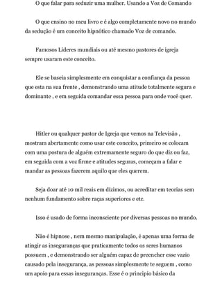 O que falar para seduzir uma mulher. Usando a Voz de Comando
O que ensino no meu livro e é algo completamente novo no mundo
da sedução é um conceito hipnótico chamado Voz de comando.
Famosos Lideres mundiais ou até mesmo pastores de igreja
sempre usaram este conceito.
Ele se baseia simplesmente em conquistar a confiança da pessoa
que esta na sua frente , demonstrando uma atitude totalmente segura e
dominante , e em seguida comandar essa pessoa para onde você quer.
Hitler ou qualquer pastor de Igreja que vemos na Televisão ,
mostram abertamente como usar este conceito, primeiro se colocam
com uma postura de alguém extremamente seguro do que diz ou faz,
em seguida com a voz firme e atitudes seguras, começam a falar e
mandar as pessoas fazerem aquilo que eles querem.
Seja doar até 10 mil reais em dízimos, ou acreditar em teorias sem
nenhum fundamento sobre raças superiores e etc.
Isso é usado de forma inconsciente por diversas pessoas no mundo.
Não é hipnose , nem mesmo manipulação, é apenas uma forma de
atingir as inseguranças que praticamente todos os seres humanos
possuem , e demonstrando ser alguém capaz de preencher esse vazio
causado pela insegurança, as pessoas simplesmente te seguem , como
um apoio para essas inseguranças. Esse é o principio básico da
 