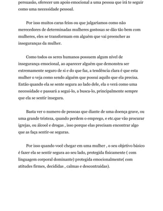 persuasão, oferecer um apoio emocional a uma pessoa que irá te seguir
como uma necessidade pessoal.
Por isso muitos caras feios ou que julgaríamos como não
merecedores de determinadas mulheres gostosas se dão tão bem com
mulheres, eles se transformam em alguém que vai preencher as
inseguranças da mulher.
Como todos os seres humanos possuem algum nível de
insegurança emocional, ao aparecer alguém que demonstra ser
extremamente seguro de si e do que faz, a tendência clara é que esta
mulher o veja como sendo alguém que possui aquilo que ela precisa.
Então quando ela se sente segura ao lado dele, ela o verá como uma
necessidade e passará a segui-lo, a busca-lo, principalmente sempre
que ela se sentir insegura.
Basta ver o numero de pessoas que diante de uma doença grave, ou
uma grande tristeza, quando perdem o emprego, e etc.que vão procurar
igrejas, ou álcool e drogas , isso porque elas precisam encontrar algo
que as faça sentir-se seguras.
Por isso quando você chegar em uma mulher , o seu objetivo básico
é fazer ela se sentir segura ao seu lado, protegida fisicamente ( com
linguagem corporal dominante) protegida emocionalmente( com
atitudes firmes, decididas , calmas e descontraídas).
 