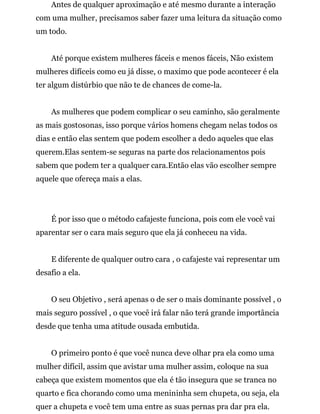 Antes de qualquer aproximação e até mesmo durante a interação
com uma mulher, precisamos saber fazer uma leitura da situação como
um todo.
Até porque existem mulheres fáceis e menos fáceis, Não existem
mulheres difíceis como eu já disse, o maximo que pode acontecer é ela
ter algum distúrbio que não te de chances de come-la.
As mulheres que podem complicar o seu caminho, são geralmente
as mais gostosonas, isso porque vários homens chegam nelas todos os
dias e então elas sentem que podem escolher a dedo aqueles que elas
querem.Elas sentem-se seguras na parte dos relacionamentos pois
sabem que podem ter a qualquer cara.Então elas vão escolher sempre
aquele que ofereça mais a elas.
É por isso que o método cafajeste funciona, pois com ele você vai
aparentar ser o cara mais seguro que ela já conheceu na vida.
E diferente de qualquer outro cara , o cafajeste vai representar um
desafio a ela.
O seu Objetivo , será apenas o de ser o mais dominante possível , o
mais seguro possível , o que você irá falar não terá grande importância
desde que tenha uma atitude ousada embutida.
O primeiro ponto é que você nunca deve olhar pra ela como uma
mulher difícil, assim que avistar uma mulher assim, coloque na sua
cabeça que existem momentos que ela é tão insegura que se tranca no
quarto e fica chorando como uma menininha sem chupeta, ou seja, ela
quer a chupeta e você tem uma entre as suas pernas pra dar pra ela.
 