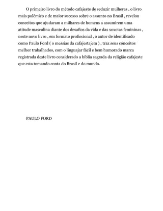 O primeiro livro do método cafajeste de seduzir mulheres , o livro
mais polêmico e de maior sucesso sobre o assunto no Brasil , revelou
conceitos que ajudaram a milhares de homens a assumirem uma
atitude masculina diante dos desafios da vida e das xoxotas femininas ,
neste novo livro , em formato profissional , o autor de identificado
como Paulo Ford ( o messias da cafajestajem ) , traz seus conceitos
melhor trabalhados, com o linguajar fácil e bem humorado marca
registrada deste livro considerado a bíblia sagrada da religião cafajeste
que esta tomando conta do Brasil e do mundo.
PAULO FORD
 