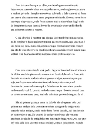 Para toda mulher que eu olho , eu sinto logo um sentimento
interno que posso dominar a ela rapidamente , me imagino encoxando
a mulher por trás , imagino meu corpo cobrindo o dela como se eu fosse
um urso e ela apenas uma presa pequena e delicada. É como se eu fosse
tudo que ela procura , e ela fosse apenas mais uma mulher frágil cheia
de inseguranças que passa 2 horas de arrumando ou se endividando
pra comprar sapatos e roupas.
O seu objetivo é mostrar pra ela que você também é um cara que
pode escolher a dedo qualquer mulher que você queira, que você não é
um baba ovo dela, mas apenas um cara que resolveu dar uma chance
pra ela de te conhecer e se ela desperdiçar essa chance você nunca mais
voltará e irá ficar com outras mulheres mais gostosas que ela.
Com essa mentalidade você pode chegar nela com diferentes frases
de efeito, você simplesmente se coloca na frente dela e diz a frase, não
importa se ela esta rodeada de amigos ou amigas, ou onde quer que
seja, você apenas se coloca na frente dela na postura corporal
dominante que estudamos aqui, e fala de uma forma calma, quanto
mais ousado você é , quanto mais demonstra que não esta nem ai para
os outros como nesse caso, mais ela vai saber que você é seguro de si.
Ela irá pensar quantos caras na balada não chegaram nela , vai
pensar nos amigos dela que nunca teriam coragem de chegar nela
cercado pelos amigos, ainda mais dessa forma ousada, .vai pensar nos
ex namorados e etc. No quanto de amigos medrosos ela tem que
precisam de ajuda de amiguinho pra conseguir chegar nela , vai ver que
em toda vida dela você foi o mais ousado , o mais desafiador , e ainda
 