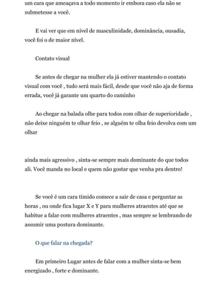um cara que ameaçava a todo momento ir embora caso ela não se
submetesse a você.
E vai ver que em nível de masculinidade, dominância, ousadia,
você foi o de maior nível.
Contato visual
Se antes de chegar na mulher ela já estiver mantendo o contato
visual com você , tudo será mais fácil, desde que você não aja de forma
errada, você já garante um quarto do caminho
Ao chegar na balada olhe para todos com olhar de superioridade ,
não deixe ninguém te olhar feio , se alguém te olha feio devolva com um
olhar
ainda mais agressivo , sinta-se sempre mais dominante do que todos
ali. Você manda no local e quem não gostar que venha pra dentro!
Se você é um cara tímido comece a sair de casa e perguntar as
horas , ou onde fica lugar X e Y para mulheres atraentes até que se
habitue a falar com mulheres atraentes , mas sempre se lembrando de
assumir uma postura dominante.
O que falar na chegada?
Em primeiro Lugar antes de falar com a mulher sinta-se bem
energizado , forte e dominante.
 