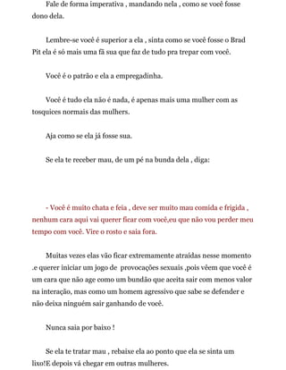 Fale de forma imperativa , mandando nela , como se você fosse
dono dela.
Lembre-se você é superior a ela , sinta como se você fosse o Brad
Pit ela é só mais uma fã sua que faz de tudo pra trepar com você.
Você é o patrão e ela a empregadinha.
Você é tudo ela não é nada, é apenas mais uma mulher com as
tosquices normais das mulhers.
Aja como se ela já fosse sua.
Se ela te receber mau, de um pé na bunda dela , diga:
- Você é muito chata e feia , deve ser muito mau comida e frigida ,
nenhum cara aqui vai querer ficar com você,eu que não vou perder meu
tempo com você. Vire o rosto e saia fora.
Muitas vezes elas vão ficar extremamente atraídas nesse momento
.e querer iniciar um jogo de provocações sexuais ,pois vêem que você é
um cara que não age como um bundão que aceita sair com menos valor
na interação, mas como um homem agressivo que sabe se defender e
não deixa ninguém sair ganhando de você.
Nunca saia por baixo !
Se ela te tratar mau , rebaixe ela ao ponto que ela se sinta um
lixo!E depois vá chegar em outras mulheres.
 