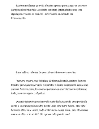 Existem mulheres que vão a boates apenas para xingar os outros e
dar foras de forma rude .isso para sentirem internamente que tem
algum poder sobre os homens , reverta isso encarando ela
frontalmente.
Em um livro milenar de guerreiros chineses esta escrito:
“Sempre encare seus inimigos de forma frontal! Existem homens
tímidos que querem ser sutis e indiretos e nunca conseguem aquilo que
querem ! vivem como frustrados pois nunca se arriscaram realmente
tudo para conseguir o objetivo!
Quando seu inimigo estiver do outro lado puxando uma ponta da
corda e você puxando a outra ponta , não olhe para baixo , mas olhe
bem nos olhos dele , você pode sentir medo nessa hora , mas ele olhara
nos seus olhos e se sentirá tão apavorado quanto você
 