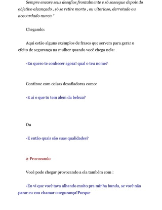 Sempre encare seus desafios frontalmente e só sossegue depois do
objetivo alcançado , só se retire morto , ou vitorioso, derrotado ou
acovardado nunca “
Chegando:
Aqui estão alguns exemplos de frases que servem para gerar o
efeito de segurança na mulher quando você chega nela:
-Eu quero te conhecer agora! qual o teu nome?
Continue com coisas desafiadoras como:
-E ai o que tu tem alem da beleza?
Ou
-E então quais são suas qualidades?
2-Provocando
Você pode chegar provocando a ela também com :
-Eu vi que você tava olhando muito pra minha bunda, se você não
parar eu vou chamar o segurança!Porque
 