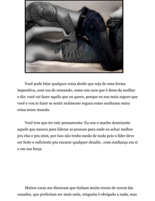 Você pode falar qualquer coisa desde que seja de uma forma
impositiva, com voz de comando, como um cara que é dono da mulher
e diz: você vai fazer aquilo que eu quero, porque eu sou mais seguro que
você e vou te fazer se sentir realmente segura como nenhuma outra
coisa nesse mundo.
Você tem que ter este pensamento: Eu sou o macho dominante
aquele que nasceu para liderar as pessoas para onde eu achar melhor
pra elas e pra mim, por isso não tenho medo de nada pois o líder deve
ser forte o suficiente pra encarar qualquer desafio , com confiança em si
e em sua força.
Muitos caras me disseram que tinham muito receio de serem tão
ousados, que preferiam ser mais sutis, ninguém é obrigado a nada, mas
 