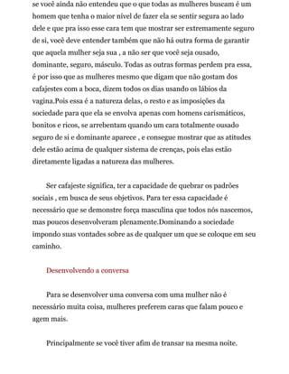 se você ainda não entendeu que o que todas as mulheres buscam é um
homem que tenha o maior nível de fazer ela se sentir segura ao lado
dele e que pra isso esse cara tem que mostrar ser extremamente seguro
de si, você deve entender também que não há outra forma de garantir
que aquela mulher seja sua , a não ser que você seja ousado,
dominante, seguro, másculo. Todas as outras formas perdem pra essa,
é por isso que as mulheres mesmo que digam que não gostam dos
cafajestes com a boca, dizem todos os dias usando os lábios da
vagina.Pois essa é a natureza delas, o resto e as imposições da
sociedade para que ela se envolva apenas com homens carismáticos,
bonitos e ricos, se arrebentam quando um cara totalmente ousado
seguro de si e dominante aparece , e consegue mostrar que as atitudes
dele estão acima de qualquer sistema de crenças, pois elas estão
diretamente ligadas a natureza das mulheres.
Ser cafajeste significa, ter a capacidade de quebrar os padrões
sociais , em busca de seus objetivos. Para ter essa capacidade é
necessário que se demonstre força masculina que todos nós nascemos,
mas poucos desenvolveram plenamente.Dominando a sociedade
impondo suas vontades sobre as de qualquer um que se coloque em seu
caminho.
Desenvolvendo a conversa
Para se desenvolver uma conversa com uma mulher não é
necessário muita coisa, mulheres preferem caras que falam pouco e
agem mais.
Principalmente se você tiver afim de transar na mesma noite.
 