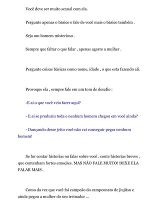 Você deve ser muito sexual com ela.
Pergunte apenas o básico e fale de você mais o básico também .
Seja um homem misterioso .
Sempre que faltar o que falar , apenas agarre a mulher .
Pergunte coisas básicas como nome, idade , o que esta fazendo ali.
Provoque ela , sempre fale em um tom de desafio :
-E ai o que você veio fazer aqui?
- E ai se produziu toda e nenhum homem chegou em você ainda?
- Dançando desse jeito você não vai conseguir pegar nenhum
homem!
Se for contar historias ou falar sobre você , conte historias breves ,
que contenham fortes emoções. MAS NÂO FALE MUITO! DEXE ELA
FALAR MAIS .
Como da vez que você foi campeão do campeonato de jiujitsu e
ainda pegou a mulher do seu treinador ...
 