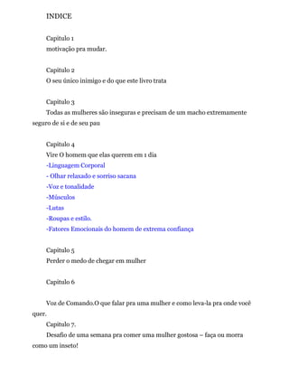 INDICE
Capitulo 1
motivação pra mudar.
Capitulo 2
O seu único inimigo e do que este livro trata
Capitulo 3
Todas as mulheres são inseguras e precisam de um macho extremamente
seguro de si e de seu pau
Capitulo 4
Vire O homem que elas querem em 1 dia
-Linguagem Corporal
- Olhar relaxado e sorriso sacana
-Voz e tonalidade
-Músculos
-Lutas
-Roupas e estilo.
-Fatores Emocionais do homem de extrema confiança
Capitulo 5
Perder o medo de chegar em mulher
Capitulo 6
Voz de Comando.O que falar pra uma mulher e como leva-la pra onde você
quer.
Capitulo 7.
Desafio de uma semana pra comer uma mulher gostosa – faça ou morra
como um inseto!
 
