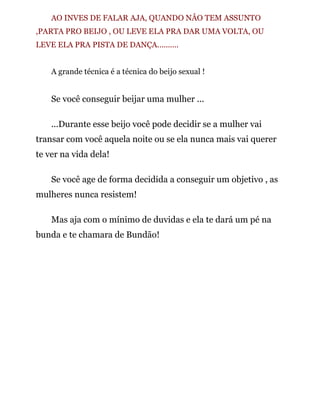 AO INVES DE FALAR AJA, QUANDO NÂO TEM ASSUNTO
,PARTA PRO BEIJO , OU LEVE ELA PRA DAR UMA VOLTA, OU
LEVE ELA PRA PISTA DE DANÇA..........
A grande técnica é a técnica do beijo sexual !
Se você conseguir beijar uma mulher ...
...Durante esse beijo você pode decidir se a mulher vai
transar com você aquela noite ou se ela nunca mais vai querer
te ver na vida dela!
Se você age de forma decidida a conseguir um objetivo , as
mulheres nunca resistem!
Mas aja com o mínimo de duvidas e ela te dará um pé na
bunda e te chamara de Bundão!
 