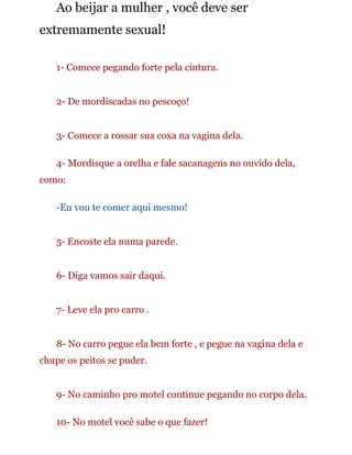Ao beijar a mulher , você deve ser
extremamente sexual!
1- Comece pegando forte pela cintura.
2- De mordiscadas no pescoço!
3- Comece a rossar sua coxa na vagina dela.
4- Mordisque a orelha e fale sacanagens no ouvido dela,
como:
-Eu vou te comer aqui mesmo!
5- Encoste ela numa parede.
6- Diga vamos sair daqui.
7- Leve ela pro carro .
8- No carro pegue ela bem forte , e pegue na vagina dela e
chupe os peitos se puder.
9- No caminho pro motel continue pegando no corpo dela.
10- No motel você sabe o que fazer!
 
