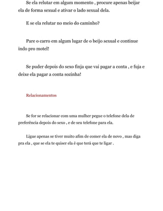 Se ela relutar em algum momento , procure apenas beijar
ela de forma sexual e ativar o lado sexual dela.
E se ela relutar no meio do caminho?
Pare o carro em algum lugar de o beijo sexual e continue
indo pro motel!
Se puder depois do sexo finja que vai pagar a conta , e fuja e
deixe ela pagar a conta sozinha!
Relacionamentos
Se for se relacionar com uma mulher pegue o telefone dela de
preferência depois do sexo , e de seu telefone para ela.
Ligue apenas se tiver muito afim de comer ela de novo , mas diga
pra ela , que se ela te quiser ela é que terá que te ligar .
 