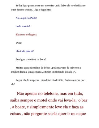 Se for ligar pra marcar um encontro , não deixe ela ter duvidas se
quer mesmo ou não. Diga o seguinte:
Alô , aqui é o Paulo!
onde você ta?
Ela:eu to no lugar x
Diga :
-To indo para ai!
Desligue o telefone na hora!
Muitos caras são feitos de bobos , pois marcam de sair com a
mulher daqui a uma semana , e ficam implorando pra ela ir .
Pegue ela de surpresa , não deixe ela decidir , decida sempre por
ela!
Não apenas no telefone, mas em tudo,
saiba sempre o motel onde vai leva-la, o bar
, a boate, e simplesmente leve ela e faça as
coisas , não pergunte se ela quer ir ou o que
 
