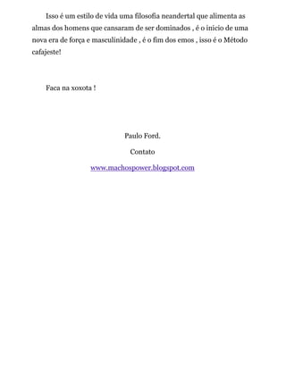 Isso é um estilo de vida uma filosofia neandertal que alimenta as
almas dos homens que cansaram de ser dominados , é o inicio de uma
nova era de força e masculinidade , é o fim dos emos , isso é o Método
cafajeste!
Faca na xoxota !
Paulo Ford.
Contato
www.machospower.blogspot.com
 