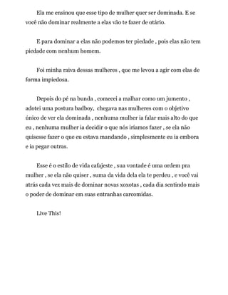 Ela me ensinou que esse tipo de mulher quer ser dominada. E se
você não dominar realmente a elas vão te fazer de otário.
E para dominar a elas não podemos ter piedade , pois elas não tem
piedade com nenhum homem.
Foi minha raiva dessas mulheres , que me levou a agir com elas de
forma impiedosa.
Depois do pé na bunda , comecei a malhar como um jumento ,
adotei uma postura badboy, chegava nas mulheres com o objetivo
único de ver ela dominada , nenhuma mulher ia falar mais alto do que
eu , nenhuma mulher ia decidir o que nós iríamos fazer , se ela não
quisesse fazer o que eu estava mandando , simplesmente eu ia embora
e ia pegar outras.
Esse é o estilo de vida cafajeste , sua vontade é uma ordem pra
mulher , se ela não quiser , suma da vida dela ela te perdeu , e você vai
atrás cada vez mais de dominar novas xoxotas , cada dia sentindo mais
o poder de dominar em suas entranhas carcomidas.
Live This!
 