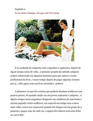 Capitulo 2
O seu único inimigo e do que este livro trata
E ai cambada de cafajestes sem vergonhas e aspirantes, depois de
algum tempo estou de volta , o primeiro projeto do método cafajeste
acabou esbarrando em algumas barreiras para que saísse a versão
profissional do livro, e nesse tempo depois de pegar algumas xoxotas
por ai , volto agora com um livro reciclado e prático.
A primeira vez que tive certeza que poderia dominar mulheres com
poucos passos, foi quando ainda era um jovem aspirante a cafajeste , vi
alguns amigos meus pegadores chegarem nas mulheres de uma boate e
saírem pegando várias mulheres, em especial um amigo meu 4 anos
mais velho, nunca me esquecerei quando ele chegou em um grupo de 3
gostosas e pegou uma de cada vez, e depois foi embora com uma delas
no carro dele.
 