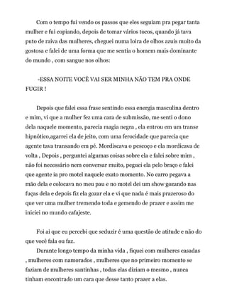 Com o tempo fui vendo os passos que eles seguiam pra pegar tanta
mulher e fui copiando, depois de tomar vários tocos, quando já tava
puto de raiva das mulheres, cheguei numa loira de olhos azuis muito da
gostosa e falei de uma forma que me sentia o homem mais dominante
do mundo , com sangue nos olhos:
-ESSA NOITE VOCÊ VAI SER MINHA NÃO TEM PRA ONDE
FUGIR !
Depois que falei essa frase sentindo essa energia masculina dentro
e mim, vi que a mulher fez uma cara de submissão, me senti o dono
dela naquele momento, parecia magia negra , ela entrou em um transe
hipnótico,agarrei ela de jeito, com uma ferocidade que parecia que
agente tava transando em pé. Mordiscava o pescoço e ela mordicava de
volta , Depois , perguntei algumas coisas sobre ela e falei sobre mim ,
não foi necessário nem conversar muito, peguei ela pelo braço e falei
que agente ia pro motel naquele exato momento. No carro pegava a
mão dela e colocava no meu pau e no motel dei um show gozando nas
fuças dela e depois fiz ela gozar ela e vi que nada é mais prazeroso do
que ver uma mulher tremendo toda e gemendo de prazer e assim me
iniciei no mundo cafajeste.
Foi ai que eu percebi que seduzir é uma questão de atitude e não do
que você fala ou faz.
Durante longo tempo da minha vida , fiquei com mulheres casadas
, mulheres com namorados , mulheres que no primeiro momento se
faziam de mulheres santinhas , todas elas diziam o mesmo , nunca
tinham encontrado um cara que desse tanto prazer a elas.
 