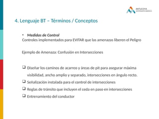 4. Lenguaje BT – Términos / Conceptos
• Medidas de Control
Controles implementados para EVITAR que las amenazas liberen el Peligro
Ejemplo de Amenaza: Confusión en Intersecciones
 Diseñar los caminos de acarreo y áreas de pit para asegurar máxima
visibilidad, ancho amplio y separado, intersecciones en ángulo recto.
 Señalización instalada para el control de intersecciones
 Reglas de tránsito que incluyen el ceda en paso en intersecciones
 Entrenamiento del conductor
 
