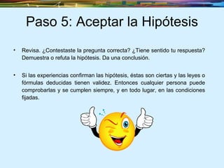 Paso 5: Aceptar la Hipótesis Revisa. ¿Contestaste la pregunta correcta? ¿Tiene sentido tu respuesta? Demuestra o refuta la hipótesis. Da una conclusión.  Si las experiencias confirman las hipótesis, éstas son ciertas y las leyes o fórmulas deducidas tienen validez. Entonces cualquier persona puede comprobarlas y se cumplen siempre, y en todo lugar, en las condiciones fijadas. 