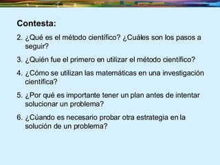Contesta: ¿Qué es el método científico?  ¿Cuáles son los pasos a seguir? ¿Quién fue el primero en utilizar el método científico? ¿Cómo se utilizan las matemáticas en una investigación científica? ¿Por qué es importante tener un plan antes de intentar solucionar un problema? ¿Cúando es necesario probar otra estrategia en la solución de un problema? 