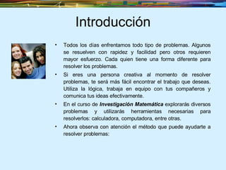 Introducción Todos los días enfrentamos todo tipo de problemas. Algunos se resuelven con rapidez y facilidad pero otros requieren mayor esfuerzo. Cada quien tiene una forma diferente para resolver los problemas. Si eres una persona creativa al momento de resolver problemas, te será más fácil encontrar el trabajo que deseas. Utiliza la lógica, trabaja en equipo con tus compañeros y comunica tus ideas efectivamente. En el curso de  Investigación Matemática  explorarás diversos problemas y utilizarás herramientas necesarias para resolverlos: calculadora, computadora, entre otras. Ahora observa con atención el método que puede ayudarte a resolver problemas: 