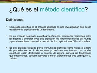 ¿Qué es el  método científico ? El método científico es el proceso utilizado en una investigación que busca establecer la explicación de un fenómeno. Es un proceso destinado a explicar fenómenos, establecer relaciones entre los hechos y enunciar leyes que expliquen los fenómenos físicos del mundo y permitan obtener, con estos conocimientos, aplicaciones útiles al hombre. Es una práctica utilizada por la comunidad científica como válida a la hora de proceder con el fin de exponer y confirmar sus teorías. Las teorías científicas están destinadas a explicar de alguna manera los fenómenos que observamos, pueden apoyarse o no en experimentos que certifiquen su validez.   Definiciones: 
