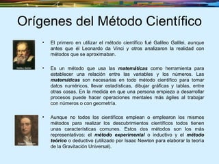 Orígenes del Método Científico El primero en utilizar el método científico fué Galileo Galilei, aunque antes que él Leonardo da Vinci y otros analizaron la realidad con métodos que se aproximaban. Es un método que usa las  matemáticas  como herramienta para establecer una relación entre las variables y los números. Las  matemáticas  son necesarias en todo método científico para tomar datos numéricos, llevar estadísticas, dibujar gráficas y tablas, entre otras cosas. En la medida en que una persona empieza a desarrollar procesos puede hacer operaciones mentales más ágiles al trabajar con números o con geometría.  Aunque no todos los científicos emplean o emplearon los mismos métodos para realizar los descubrimientos científicos todos tienen unas características comunes. Estos dos métodos son los más representativos: el  método experimental  o inductivo y el  método teórico  o deductivo (utilizado por Isaac Newton para elaborar la teoría de la Gravitación Universal).  