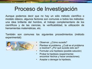 Proceso de Investigación Observar. ¿Cómo sucede?  Plantear el problema. ¿Cuál es el problema a resolver? ¿Por qué sucede esto así?  Formular una hipótesis (posible solución) Probar la hipótesis (experimentar, encontrar hechos y hacer anotaciones). Aceptar o denegar la hipótesis. Aunque podemos decir que no hay un sólo método científico o modelo clásico, algunos factores son comunes a todos los métodos: una idea brillante del hombre, el trabajo complementario de los científicos y de las ciencias, la verificabilidad, la utilización de herramientas matemáticas, etc.  También son comunes los siguientes procedimientos (método experimental): 